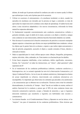 delante, de modo que la persona realizará la conducta con cada vez menos ayuda; lo último
    que realizará por sí sola, será el primer paso de la secuencia.
•   Utilizar en ocasiones el entrenamiento o la enseñanza incidental, es decir, cuando los
    episodios de enseñanza son iniciados por la persona en lugar y contenido; se trata de
    aprovechar los imprevistos de lo cotidiano como objeto de aprendizaje. El adulto ha de estar
    alerta a estas iniciativas adaptándose a las nuevas circunstancias, reforzando de forma
    natural las respuestas adecuadas.
•   Es fundamental responder consistentemente ante conductas comunicativas verbales o
    gestuales (miradas, coger al adulto de la mano, acercarse a un objeto y mirarlo) y aunque
    estas conductas no sean intencionales, debemos hacerlas funcionales dándoles ese sentido.
•   Para favorecer la ocurrencia de la función comunicativa de petición es necesario manipular
    algunos aspectos o situaciones que eliciten con mayor probabilidad estas conductas: colocar
    los objetos que le gusten fuera de su alcance y esperar a que realice algún acercamiento o
    tipo de petición, preguntarle, acercarle el objeto y cuando extienda el brazo, dárselo y
    reforzarle el intento.
•   Dada su capacidad para lo visual, utilizar apoyos como: dibujos, fotografías, pictogramas,
    tarjetas, televisión, vídeo, ordenador, etc. Estar atentos a su fascinación por los detalles.
•   Evitar hacer preguntas indefinidas, evitar modismos, dobles significados, sarcasmos,
    bromas. Ser “concretos” en todas las interacciones, ser “claros”. ¿Qué queremos? ¿Qué
    esperamos de él?
•   En el tratamiento de las conductas problemáticas (rabietas, conductas autolesivas y
    heteroagresivas, etc.) se actuará siguiendo las tesis de la Intervención Comunicativa y el
    Apoyo Conductual Positivo. Así en el caso de conducta autolesivas y heteroagresivas hemos
    de actuar impidiendo su refuerzo, interviniendo con conductas alternativas y/o
    incompatibles. Es importante que observemos los estímulos que preceden a las autolesiones
    y las consecuencias que se obtienen tras su realización. Técnicas como evitar los estímulos
    desencadenantes, la extinción, el “tiempo – fuera” han de ser tenidas en cuenta; realizar el
    análisis funcional de la conducta y pensar que el 90% de estas conductas tienen una
    intención comunicativa (petición, escape y llamada de atención), y que si logramos
    detectarla tendremos que enseñarles a lograrlas con habilidades más sociales y
    comunicativas.
•   Las técnicas basadas en el Condicionamiento Clásico y Operante no son las únicas, ni las
    “mejores” vías para el tratamiento de las conductas problemáticas. Otras técnicas que
 
