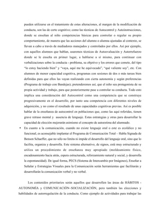 pueden utilizarse en el tratamiento de estas alteraciones, al margen de la modificación de
    conducta, son las de corte cognitivo; como las técnicas de Autocontrol y Autoinstrucciones,
    donde se enseñan al niño competencias básicas para controlar o regular su propio
    comportamiento, de manera que las acciones del alumno o alumna ajustadas al contexto, se
    llevan a cabo a través de mediadores manejados y controlados por ellos. Así por ejemplo,
    con aquellos alumnos que hablan, usaremos técnicas de Autoevaluación y Autorrefuerzo
    donde se le enseña en primer lugar, a hablarse a sí mismo, para continuar con
    verbalizaciones sobre la conducta - problema, su objetivo y los errores que comete, del tipo
    “lo estoy haciendo bien” y “vaya, aquí me he equivocado”, “qué valiente soy”, etc. Con
    alumnos de menor capacidad cognitiva, programas con sesiones de dos o más tareas bien
    definidas para que ellos las vayan realizando con cierta autonomía y según preferencias
    (Programa de trabajo con Bandejas); pretenderemos así, que el niño sea protagonista de su
    propia actividad y trabajo, para que posteriormente pase a controlar su conducta. Todo esto
    implica una consideración del Autocontrol como una competencia que se construye
    progresivamente en el desarrollo, por tanto una competencia con diferentes niveles de
    adquisición, y no como el resultado de unas capacidades cognitivas previas. Así es posible
    hablar de la enseñanza de autocontrol en poblaciones que, como las aquí referidas, tienen
    grave retraso mental y ausencia de lenguaje. Estas estrategias y otras para desarrollar la
    capacidad de elección mejorarán asimismo el concepto de autoestima del alumnado.
•   En cuanto a la comunicación, cuando no existe lenguaje oral o este es ecolálico y no
    funcional, es aconsejable implantar el Programa de Comunicación Total – Habla Signada de
    Benson Schaeffer, que no sólo no limita ni impide el desarrollo del lenguaje oral, sino que lo
    facilita, organiza y desarrolla. Este sistema alternativo, de signos, está muy estructurado y
    utiliza un procedimiento de enseñanza muy apropiado (moldeamiento físico,
    encadenamiento hacia atrás, espera estructurada, reforzamiento natural y social, y desarrolla
    la espontaneidad). De igual forma, PECS (Sistema de Intercambio por Imágenes), Enseñar a
    Señalar y Estrategias Visuales para la Comunicación serán herramientas que facilitarán y
    desarrollarán la comunicación verbal y no verbal.


       Los contenidos prioritarios serán aquellos que desarrollen las áreas de HÁBITOS -
AUTONOMÍA y COMUNICACIÓN–SOCIALIZACIÓN, pero también las elecciones y
habilidades de autorregulación de la conducta. Como ejemplo de actividades para trabajar las
 