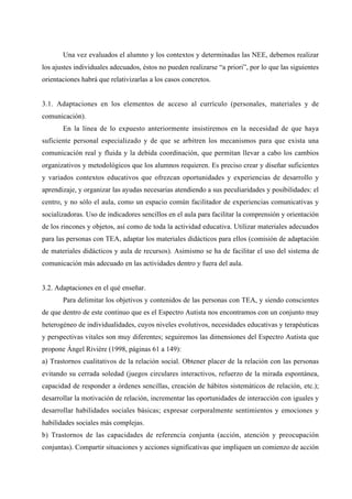 Una vez evaluados el alumno y los contextos y determinadas las NEE, debemos realizar
los ajustes individuales adecuados, éstos no pueden realizarse “a priori”, por lo que las siguientes
orientaciones habrá que relativizarlas a los casos concretos.


3.1. Adaptaciones en los elementos de acceso al currículo (personales, materiales y de
comunicación).
       En la línea de lo expuesto anteriormente insistiremos en la necesidad de que haya
suficiente personal especializado y de que se arbitren los mecanismos para que exista una
comunicación real y fluida y la debida coordinación, que permitan llevar a cabo los cambios
organizativos y metodológicos que los alumnos requieren. Es preciso crear y diseñar suficientes
y variados contextos educativos que ofrezcan oportunidades y experiencias de desarrollo y
aprendizaje, y organizar las ayudas necesarias atendiendo a sus peculiaridades y posibilidades: el
centro, y no sólo el aula, como un espacio común facilitador de experiencias comunicativas y
socializadoras. Uso de indicadores sencillos en el aula para facilitar la comprensión y orientación
de los rincones y objetos, así como de toda la actividad educativa. Utilizar materiales adecuados
para las personas con TEA, adaptar los materiales didácticos para ellos (comisión de adaptación
de materiales didácticos y aula de recursos). Asimismo se ha de facilitar el uso del sistema de
comunicación más adecuado en las actividades dentro y fuera del aula.


3.2. Adaptaciones en el qué enseñar.
       Para delimitar los objetivos y contenidos de las personas con TEA, y siendo conscientes
de que dentro de este continuo que es el Espectro Autista nos encontramos con un conjunto muy
heterogéneo de individualidades, cuyos niveles evolutivos, necesidades educativas y terapéuticas
y perspectivas vitales son muy diferentes; seguiremos las dimensiones del Espectro Autista que
propone Ángel Rivière (1998, páginas 61 a 149):
a) Trastornos cualitativos de la relación social. Obtener placer de la relación con las personas
evitando su cerrada soledad (juegos circulares interactivos, refuerzo de la mirada espontánea,
capacidad de responder a órdenes sencillas, creación de hábitos sistemáticos de relación, etc.);
desarrollar la motivación de relación, incrementar las oportunidades de interacción con iguales y
desarrollar habilidades sociales básicas; expresar corporalmente sentimientos y emociones y
habilidades sociales más complejas.
b) Trastornos de las capacidades de referencia conjunta (acción, atención y preocupación
conjuntas). Compartir situaciones y acciones significativas que impliquen un comienzo de acción
 