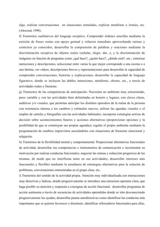 algo, realizar conversaciones en situaciones simuladas, explicar metáforas o ironías, etc.
(Attwood, 1998).
f) Trastornos cualitativos del lenguaje receptivo. Comprender órdenes sencillas mediante la
emisión de frases cortas con apoyo gestual y refuerzo inmediato aprovechando rutinas y
contextos ya conocidos; desarrollar la comprensión de palabras y oraciones mediante la
discriminación receptiva de objetos reales (señalar, elegir, dar...), y la discriminación de
imágenes en función de preguntas como ¿qué hace?, ¿quién hace?, ¿dónde está?, etc.; sintetizar
narraciones y descripciones, seleccionar entre varias la que mejor corresponde a una escena o a
una lámina, ver vídeos, descripciones breves y representaciones para desarrollar la capacidad de
comprender conversaciones, historias y explicaciones; desarrollar la capacidad de lenguaje
figurativo, donde se incluyen las dobles intenciones, metáforas, chistes, etc., a través de
actividades reales y literarias.
g) Trastornos de las competencias de anticipación. Necesitan un ambiente muy estructurado,
poco variable y con las actividades bien delimitadas en horario y lugares, con claves claras,
auditivas y/o visuales, que permitan anticipar los distintos episodios de la rutina de la persona
con resistencia intensa a los cambios y estímulos nuevos; utilizar las agendas visuales o el
empleo de carteles y fotografías con las actividades habituales; incorporar estrategias activas de
decisión sobre acontecimientos futuros y acciones alternativas (proporcionar opciones y la
posibilidad de que se construyan sus propias agendas); regular el propio ambiente mediante la
programación de cambios imprevistos asociándolos con situaciones de bienestar emocional y
relajación.
h) Trastornos de la flexibilidad mental y comportamental. Proporcionar alternativas funcionales
de actividad, desarrollar sus competencias e instrumentos de comunicación e incrementar su
motivación por realizar conductas funcionales; negociar las rutinas y reducción progresiva de las
mismas, de modo que no interfieran tanto en sus actividades; desarrollar intereses más
funcionales y flexibles mediante la enseñanza de estrategias alternativas para la solución de
problemas, conversaciones estructuradas en el grupo clase, etc.
i) Trastornos del sentido de la actividad propia. Atención muy individualizada con interacciones
muy directivas y lúdicas, donde progresivamente se introduce una estructura operante clara, que
haga posible su atención y respuesta a consignas de acción funcional; desarrollar programas de
acción autónoma a través de secuencias de actividades aprendidas donde se irán desvaneciendo
progresivamente las ayudas; desarrollar pautas autodirectivas como identificar las conductas más
importantes que se quieren favorecer o disminuir, identificar reforzadores funcionales para ellas,
 