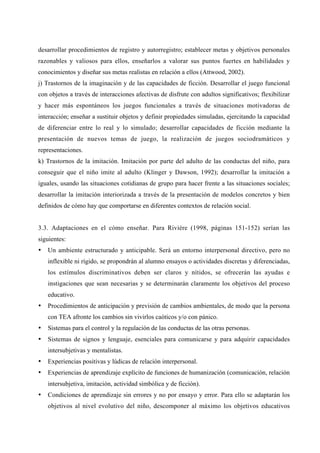 desarrollar procedimientos de registro y autorregistro; establecer metas y objetivos personales
razonables y valiosos para ellos, enseñarlos a valorar sus puntos fuertes en habilidades y
conocimientos y diseñar sus metas realistas en relación a ellos (Attwood, 2002).
j) Trastornos de la imaginación y de las capacidades de ficción. Desarrollar el juego funcional
con objetos a través de interacciones afectivas de disfrute con adultos significativos; flexibilizar
y hacer más espontáneos los juegos funcionales a través de situaciones motivadoras de
interacción; enseñar a sustituir objetos y definir propiedades simuladas, ejercitando la capacidad
de diferenciar entre lo real y lo simulado; desarrollar capacidades de ficción mediante la
presentación de nuevos temas de juego, la realización de juegos sociodramáticos y
representaciones.
k) Trastornos de la imitación. Imitación por parte del adulto de las conductas del niño, para
conseguir que el niño imite al adulto (Klinger y Dawson, 1992); desarrollar la imitación a
iguales, usando las situaciones cotidianas de grupo para hacer frente a las situaciones sociales;
desarrollar la imitación interiorizada a través de la presentación de modelos concretos y bien
definidos de cómo hay que comportarse en diferentes contextos de relación social.


3.3. Adaptaciones en el cómo enseñar. Para Rivière (1998, páginas 151-152) serían las
siguientes:
•   Un ambiente estructurado y anticipable. Será un entorno interpersonal directivo, pero no
    inflexible ni rígido, se propondrán al alumno ensayos o actividades discretas y diferenciadas,
    los estímulos discriminativos deben ser claros y nítidos, se ofrecerán las ayudas e
    instigaciones que sean necesarias y se determinarán claramente los objetivos del proceso
    educativo.
•   Procedimientos de anticipación y previsión de cambios ambientales, de modo que la persona
    con TEA afronte los cambios sin vivirlos caóticos y/o con pánico.
•   Sistemas para el control y la regulación de las conductas de las otras personas.
•   Sistemas de signos y lenguaje, esenciales para comunicarse y para adquirir capacidades
    intersubjetivas y mentalistas.
•   Experiencias positivas y lúdicas de relación interpersonal.
•   Experiencias de aprendizaje explícito de funciones de humanización (comunicación, relación
    intersubjetiva, imitación, actividad simbólica y de ficción).
•   Condiciones de aprendizaje sin errores y no por ensayo y error. Para ello se adaptarán los
    objetivos al nivel evolutivo del niño, descomponer al máximo los objetivos educativos
 