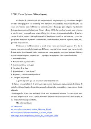 2. PECS (Picture Exchange Children System).


       El sistema de comunicación por intercambio de imágenes (PECS) fue desarrollado para
ayudar a niños pequeños con autismo y otros trastornos del desarrollo, pero puede utilizarse con
todas las personas con problemas de comunicación y lenguaje, para adquirir rápidamente
destrezas de comunicación funcional (Bondy y Frost, 1994). Se enseña al usuario a aproximarse
al interlocutor y entregarle una tarjeta (fotografía, dibujo, pictograma) del objeto deseado a
cambio de dicho objeto. Para implementar PECS debemos identificar los intereses y refuerzos,
que pueden motivar a la persona a comunicarse, como alimentos, bebidas, juguetes, libros, etc.,
que sean muy deseados.
       Utilizando el moldeamiento y la ayuda total, vamos enseñándole que nos debe dar la
imagen para conseguir el objeto deseado. Debemos presentarle una imagen cada vez, y después
de estar algún tiempo usando varias imágenes, una a una, podemos empezar a poner en el tablero
de petición dos imágenes, después tres...., siguiendo las siguientes fases de entrenamiento:
1. Intercambio físico
2. Aumento de la espontaneidad
3. Discriminación de la imagen
4. Estructura de la frase
5. Respondiendo a “¿qué deseas?”
6. Respuesta y comentarios espontáneos
7. Conceptos adicionales
       Algunos aspectos que son necesarios tener en cuenta son:
- Debemos conocer el nivel de abstracción de nuestro alumno, es decir, evaluar el sistema de
símbolos (dibujos lineales, fotografías personales, fotografías comerciales...) para escoger el más
adecuado.
- Las fotografías deben estar a disposición en todo momento del alumno. Es conveniente tener
una zona de petición en la sala y en los diferentes entornos donde se desenvuelve para facilitar de
ese modo el aprendizaje incidental.
       Más información en:
www.pecs.com
www.aetapi.org/congresos/canarias_04/comun_16.pdf
www.aetapi.org/congresos/santander_02/comun_15.pdf
http://angel-man.com/premisas_basicas_del_sistema_PECS.htm
 