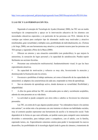 http://www.uam.es/personal_pdi/psicologia/agonzale/Asun/2005/Discap/articulos/PEANA.htm


5. LAS TIC Y LAS PERSONAS CON TEA


       Siguiendo el concepto de Tecnología de Ayuda (Alcantud, 2000), las TIC son un medio
tecnológico de compensación y apoyo en la intervención educativa de los alumnos con
necesidades educativas especiales y en particular de las personas con TEA. Además de las
ventajas que reúnen para cualquier tipo de alumnado: medio muy motivador y atractivo
(multimedia), gran versatilidad y múltiples usos, posibilidades de individualización, etc. (Tortosa
y de Jorge, 2000), son una herramienta muy atractiva y un potente recurso para las personas con
TEA porque y siguiendo a Pérez de la Maza (2000):
•      Ofrecen un entorno y una situación controlable (son predecibles), lo que mejora la
autoestima, la sensación de logro personal y la capacidad de autodirección. Pueden repetir
fácilmente sus acciones favoritas.
•      Presentan una estimulación multisensorial, fundamentalmente visual, lo que las hace
especialmente atractivas.
•      Su capacidad de motivación y refuerzo es muy alta, favoreciendo la atención y
disminuyendo la frustración ante los errores.
•      Favorecen o posibilitan el trabajo autónomo, así como el desarrollo de las capacidades de
autocontrol, se adaptan a las características de cada uno, respetando su ritmo de aprendizaje.
•      Son un elemento de aprendizaje activo, donde destacan su versatilidad, flexibilidad y
adaptabilidad.
•      A ellos les gusta utilizar las TIC, son adecuadas para su edad y socialmente aceptables,
además de estar presentes en su vida diaria.
•      La actividad se puede compartir con otros niños o adultos se favorecen las relaciones
personales.
       Las TIC, en contra de lo que algunos pueden pensar: “los ordenadores hacen a los autistas
más autistas”, no aíslan más a las personas con este trastorno ni alteran sus habilidades sociales,
muy al contrario pueden representar una herramienta de auxilio a la interacción social. Todo
dependerá de la forma en que sean utilizadas, así podrán usarse para compartir unos momentos
divertidos o entretenidos, para trabajar junto a compañeros, con el adulto, con la familia,
esperando turnos, etc. Especialmente estaremos atentos para poder ir incorporando los nuevos
desarrollos, las posibilidades de la tecnología digital (toda la gama de cámaras y tratamiento de
 