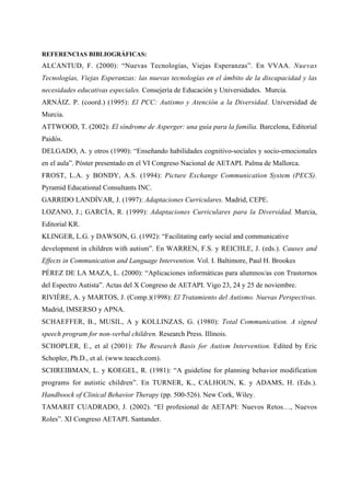 REFERENCIAS BIBLIOGRÁFICAS:
ALCANTUD, F. (2000): “Nuevas Tecnologías, Viejas Esperanzas”. En VVAA. Nuevas
Tecnologías, Viejas Esperanzas: las nuevas tecnologías en el ámbito de la discapacidad y las
necesidades educativas especiales. Consejería de Educación y Universidades. Murcia.
ARNÁIZ. P. (coord.) (1995): El PCC: Autismo y Atención a la Diversidad. Universidad de
Murcia.
ATTWOOD, T. (2002): El síndrome de Asperger: una guía para la familia. Barcelona, Editorial
Paidós.
DELGADO, A. y otros (1990): “Enseñando habilidades cognitivo-sociales y socio-emocionales
en el aula”. Póster presentado en el VI Congreso Nacional de AETAPI. Palma de Mallorca.
FROST, L.A. y BONDY, A.S. (1994): Picture Exchange Communication System (PECS).
Pyramid Educational Consultants INC.
GARRIDO LANDÍVAR, J. (1997): Adaptaciones Curriculares. Madrid, CEPE.
LOZANO, J.; GARCÍA, R. (1999): Adaptaciones Curriculares para la Diversidad. Murcia,
Editorial KR.
KLINGER, L.G. y DAWSON, G. (1992): “Facilitating early social and communicative
development in children with autism”. En WARREN, F.S. y REICHLE, J. (eds.). Causes and
Effects in Communication and Language Intervention. Vol. I. Baltimore, Paul H. Brookes
PÉREZ DE LA MAZA, L. (2000): “Aplicaciones informáticas para alumnos/as con Trastornos
del Espectro Autista”. Actas del X Congreso de AETAPI. Vigo 23, 24 y 25 de noviembre.
RIVIÈRE, A. y MARTOS, J. (Comp.)(1998): El Tratamiento del Autismo. Nuevas Perspectivas.
Madrid, IMSERSO y APNA.
SCHAEFFER, B., MUSIL, A y KOLLINZAS, G. (1980): Total Communication. A signed
speech program for non-verbal children. Research Press. Illinois.
SCHOPLER, E., et al (2001): The Research Basis for Autism Intervention. Edited by Eric
Schopler, Ph.D., et al. (www.teacch.com).
SCHREIBMAN, L. y KOEGEL, R. (1981): “A guideline for planning behavior modification
programs for autistic children”. En TURNER, K., CALHOUN, K. y ADAMS, H. (Eds.).
Handboock of Clinical Behavior Therapy (pp. 500-526). New Cork, Wiley.
TAMARIT CUADRADO, J. (2002). “El profesional de AETAPI: Nuevos Retos…, Nuevos
Roles”. XI Congreso AETAPI. Santander.
 