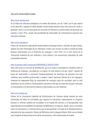 ENLACES WEB COMENTADOS


http://www.autismo.com
Es el enlace de referencia obligada en el estudio del autismo, casi de “culto” por lo que supuso
en los años 90, y aunque ha estado durante mucho tiempo inactivo, hace unos meses ha vuelto, y
pretende volver a ser un buen punto de encuentro de familiares y profesionales de personas con
autismo y otros TEA, siendo esta posibilidad de intercambio de información la parcela más
relevante a destacar.


http://www.asperger.es
Enlace de crecimiento espectacular donde podemos descargar textos y artículos de gran interés,
además de estar informados de los diferentes eventos que ocurren en todo el mundo de habla
hispana relacionados con el Síndrome de Asperger y otros TEA. Es la web oficial de la
Asociación Española de este síndrome y tiene enlaces a las asociaciones regionales de cada
comunidad autónoma.


http://es.groups.yahoo.com/group/ASPERGER_CASTELLANO
Siete años tiene ya esta lista de distribución, que es la mayor comunidad en castellano sobre el
Síndrome de Asperger, vinculada por su origen a la web anterior a la que “parió”, además de
punto de intercambio y encuentro fundamentalmente de familiares de personas con este
síndrome, pero también profesionales y propios “aspis” (personas afectas de S. de Asperger),
mantiene un importante flujo de intercambio de mensajes entre los asociados, pero lo más
importante son sus archivos, donde podemos encontrar todo tipo de materiales de gran valor para
el conocimiento y la intervención educativa relacionadas con este síndrome.


http://www.aetapi.org
Enlace de la Asociación Española de Profesionales de Autismo donde además de estar
informados de todas las actividades que organiza la asociación, especialmente su congreso
bianual, se informa también de novedades en el mundo del autismo y la discapacidad. Son
especialmente recomendables los apartados de Biblioteca y Congresos, donde vamos a encontrar
todos los documentos y comunicaciones que se han generado a lo largo de la dilatada historia y
trayectoria de esta asociación. Dentro de Biblioteca está la etiqueta Enlaces Web con un listado
muy completo de direcciones en la red de asociaciones y sitios relacionados de interés.
 