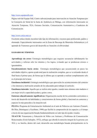 http://www.equiposidi.com
Página web del Equipo Sidi, Centro subvencionado para intervención en Atención Temprana por
la Consejería de Salud de la Junta de Andalucía en Málaga, con información interesante en
Atención Temprana, TEA, Guiones Sociales, Comunicación Aumentativa y Cuadernos de
Comunicación.


http://www.cnice.mec.es
Excelente enlace donde encontrar todo tipo de información y recursos para profesorado, padres y
alumnado. Especialmente interesantes son la Zona de Descarga de Materiales Informáticos y el
apartado de Trastornos graves del desarrollo en Atención a la Diversidad.


GLOSARIO DE TÉRMINOS


Aprendizaje sin error: Estrategia metodológica que requiere secuenciar debidamente las
actividades y reforzar sólo los intentos y los logros, evitando que se produzcan errores o
ignorándolos.
Encadenamiento hacia atrás: Estrategia metodológica que secuenciando en pasos las
actividades objetivo, aporta ayuda total para la realización completa, que se va retirando desde el
final hasta el primer paso, de forma que lo último que se aprende a realizar completamente solo
es el principio de la tarea.
Enseñanza incidental: Estrategia metodológica que aprovecha los acontecimientos del contexto
o los intereses y motivación actuales de los educandos para trabajar el currículo.
Enseñanza tutorada: Aquella que se realiza entre iguales, cuando unos alumnos más maduros o
con mejor nivel o capacidad ayudan y guían a otros.
Entornos educativamente significativos: Organización escolar de los contenidos curriculares a
través del desarrollo de habilidades y conocimientos de forma global y funcional en contextos y
espacios lo más parecidos a la situación real.
PEANA: Programa de Estructuración Ambiental en el aula de Niños/as con Autismo (Tamarit,
De Dios, Domínguez y Escribano, 1990) que facilita la comprensión de los espacios y el tiempo
a través de una organización basada fundamentalmente en todo tipo de ayudas visuales.
TEACCH: Tratamiento y Educación de Niños con Autismo y Problemas de Comunicación
Relacionados (Erich Schopler, 1972), enfoque que aborda la atención integral de la persona con
TEA y su familia, dentro del cual, desarrolla una metodología basada principalmente en la
 