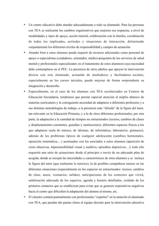 •   Un centro educativo debe atender adecuadamente a todo su alumnado. Para las personas
    con TEA se realizarán los cambios organizativos que mejoren esa respuesta, a nivel de
    modalidades y tipos de apoyo, acción tutorial, colaboración con la familia, coordinación
    de todos los implicados, actitudes y situaciones de interacción, delimitando
    conjuntamente los diferentes niveles de responsabilidad y campos de actuación.
•   Atender bien a estos alumnos puede requerir de recursos adicionales como personal de
    apoyo o especialistas (cuidadores, orientador, médico-psiquiatra de los servicios de salud
    mental y profesionales especializados en el tratamiento de estos alumnos) cuya necesidad
    debe contemplarse en el PEC. La presencia de otros adultos que apoyen la intervención
    directa con este alumnado, actuando de mediadores y facilitadores sociales,
    especialmente en los cursos iniciales, puede mejorar de forma sorprendente su
    integración y desarrollo.
•   Especialmente, en el caso de los alumnos con TEA escolarizados en Centros de
    Educación Secundaria, tendremos que prestar especial atención al amplio abanico de
    materias curriculares y la consiguiente necesidad de adaptarse a diferentes profesores y a
    sus distintas metodologías de trabajo, a la presencia más “diluida” de la figura del tutor,
    tan relevante en la Educación Primaria, y a la de otros diferentes profesionales; por otra
    parte, la adaptación a la cantidad de tiempos no estructurados (recreos, cambios de clases
    y desplazamientos constantes, guardias y sustituciones), diferentes espacios físicos a los
    que adaptarse (aula de música, de idiomas, de informática, laboratorio, gimnasio),
    además de los problemas típicos de cualquier adolescente (cambios hormonales,
    oposición sistemática,…) acentuados con los asociados a estos alumnos (aparición de
    crisis obsesivas, hipersensibilidad visual y auditiva, episodios depresivos…); todo ello
    requerirá una serie de actuaciones desde el principio a través de un adecuado plan de
    acogida, donde se recojan las necesidades y características de estos alumnos y se incluya
    la figura del tutor (que realmente lo tutorice), la de posibles compañeros tutores en las
    diferentes situaciones (especialmente en los espacios no estructurados: recreos, cambios
    de clase, aseos, vestuarios, salidas), anticipaciones de los contextos que vivirá,
    señalización adecuada de los espacios, agenda y horario detallados, cuidado de los
    primeros contactos que se establezcan para evitar que se generen expectativas negativas
    hacia el centro que dificulten la adaptación del alumno al mismo, etc.
•   El claustro contará puntualmente con profesionales “expertos” en la atención al alumnado
    con TEA, que puedan dar pautas claras al equipo docente para la intervención educativa
 
