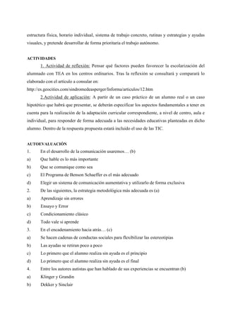 estructura física, horario individual, sistema de trabajo concreto, rutinas y estrategias y ayudas
visuales, y pretende desarrollar de forma prioritaria el trabajo autónomo.


ACTIVIDADES
       1. Actividad de reflexión: Pensar qué factores pueden favorecer la escolarización del
alumnado con TEA en los centros ordinarios. Tras la reflexión se consultará y comparará lo
elaborado con el artículo a consular en:
http://es.geocities.com/sindromedeasperger/Informa/articulos/12.htm
       2.Actividad de aplicación: A partir de un caso práctico de un alumno real o un caso
hipotético que habrá que presentar, se deberán especificar los aspectos fundamentales a tener en
cuenta para la realización de la adaptación curricular correspondiente, a nivel de centro, aula e
individual, para responder de forma adecuada a las necesidades educativas planteadas en dicho
alumno. Dentro de la respuesta propuesta estará incluido el uso de las TIC.


AUTOEVALUACIÓN
1.     En el desarrollo de la comunicación usaremos… (b)
a)     Que hable es lo más importante
b)     Que se comunique como sea
c)     El Programa de Benson Schaeffer es el más adecuado
d)     Elegir un sistema de comunicación aumentativa y utilizarlo de forma exclusiva
2.     De las siguientes, la estrategia metodológica más adecuada es (a)
a)     Aprendizaje sin errores
b)     Ensayo y Error
c)     Condicionamiento clásico
d)     Todo vale si aprende
3.     En el encadenamiento hacia atrás… (c)
a)     Se hacen cadenas de conductas sociales para flexibilizar las estereotipias
b)     Las ayudas se retiran poco a poco
c)     Lo primero que el alumno realiza sin ayuda es el principio
d)     Lo primero que el alumno realiza sin ayuda es el final
4.     Entre los autores autistas que han hablado de sus experiencias se encuentran (b)
a)     Klinger y Grandin
b)     Dekker y Sinclair
 