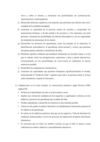 otros y sobre sí mismo, y aumentan sus posibilidades de comunicación,
       autoconciencia y autorregulación.
   e) Desarrollar destrezas cognitivas y de atención, que permitan una relación más rica y
       compleja de la realidad circundante.
   f) Aumentar la capacidad de la persona autista de asimilar y comprender las
       interacciones humanas, y de dar sentido a las acciones y a las relaciones con otras
       personas. Aumentar las posibilidades de relación intersubjetiva y de sus capacidades
       de interpretar las intenciones de los demás.
   g) Desarrollar las destrezas de aprendizaje, como las basadas en la imitación, la
       identificación intersubjetiva, el aprendizaje observacional y vicario, que permiten
       incorporar pautas culturales y beneficiarse de ellas.
   h) Disminuir aquellas conductas que producen sufrimiento en el propio sujeto y en los
       que le rodean, como las autoagresiones, agresiones a otros y pautas destructivas,
       incrementando así las posibilidades de convivencia en ambientes lo menos
       restrictivos posible.
   i) Desarrollar las competencias comunicativas.
   j) Aumentar las capacidades que permiten interpretar significativamente el mundo,
       disminuyendo el “fondo de ruido” cognitivo que aísla a la persona autista y la hace
       sufrir (enseñarlos a separar lo relevante).


1.5. Adaptaciones en el cómo enseñar. La intervención educativa según Rivière (1998,
   página 48):
   •   Se basa en el aprendizaje sin error y no por ensayo y error.
   •   Implica una valoración cuidadosa de los requisitos y significados evolutivos de los
       objetivos y procesos de aprendizaje que se piden del niño.
   •   Produce aprendizaje y desarrollo en contextos lo más naturales posible.
   •   Valora en alto grado el carácter funcional y la utilidad para el desarrollo posterior de
       los objetivos de aprendizaje.
   •   Se centra en los objetivos positivos más que en los negativos. Trata de disminuir las
       conductas disfuncionales a través de procesos de adquisición de pautas funcionales
       alternativas.
   •   Es necesario que en todos los ámbitos sociales en que el niño se mueva, exista
       coherencia en cuanto a objetivos y procedimientos educativos.
 