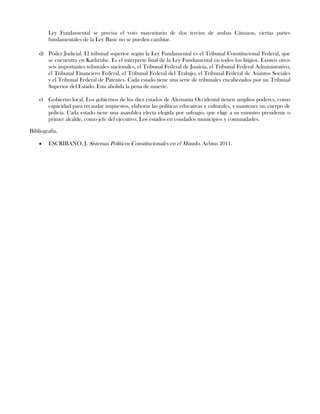 Ley Fundamental se precisa el voto mayoritario de dos tercios de ambas Cámaras, ciertas partes
fundamentales de la Ley Basic no se pueden cambiar.
d) Poder Judicial. El tribunal superior según la Ley Fundamental es el Tribunal Constitucional Federal, que
se encuentra en Karlsruhe. Es el intérprete final de la Ley Fundamental en todos los litigios. Existen otros
seis importantes tribunales nacionales, el Tribunal Federal de Justicia, el Tribunal Federal Administrativo,
el Tribunal Financiero Federal, el Tribunal Federal del Trabajo, el Tribunal Federal de Asuntos Sociales
y el Tribunal Federal de Patentes. Cada estado tiene una serie de tribunales encabezados por un Tribunal
Superior del Estado. Esta abolida la pena de muerte.
e) Gobierno local. Los gobiernos de los diez estados de Alemania Occidental tienen amplios poderes, como
capacidad para recaudar impuestos, elaborar las políticas educativas y culturales, y mantener un cuerpo de
policía. Cada estado tiene una asamblea electa elegida por sufragio, que elige a su ministro presidente o
primer alcalde, como jefe del ejecutivo. Los estados en condados municipios y comunidades.
Bibliografía.
ESCRIBANO, J. Sistemas Políticos Constitucionales en el Mundo. Aebius 2011.
 