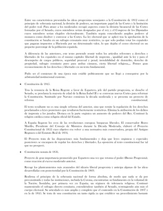Entre sus características presentaba las ideas progresistas semejantes a la Constitución de 1812 como el
principio de soberanía nacional, la división de poderes, un importante papel de las Cortes y la limitación
del poder real. Para atraer a los moderados recogió aspectos como la división bicameral de las Cortes
formadas por el Senado, cuyos miembros serían designados por el rey; y el Congreso de los Diputados
cuyos miembros serían elegidos electoralmente. También seguía concediendo amplios poderes al
monarca como disolver y convocar a las Cortes. La ley electoral que se aplicó tras la aprobación de la
constitución se basaba en un sufragio censatario muy restrictivo, ya que solo podían votar los españoles
que pagaran impuestos a Hacienda por un determinado valor, lo que dejaba el censo electoral en un
pequeño porcentaje de la población española.
A diferencia de las anteriores, este texto pretende reunir todos los artículos referentes a derechos y
libertades de los españoles en el mismo capítulo: libertad de imprenta , igualdad ante la ley y para el
desempeño de cargos públicos, seguridad procesal y penal, inviolabilidad de domicilio, derecho de
propiedad, sufragio censitario puro para ambas cámaras, cierta libertad religiosa,,,. Primer gran
reconocimiento de los derechos y libertades en un texto fundamental.
Pudo ser el comienzo de una época más estable políticamente que no llegó a conseguirse por la
arbitrariedad institucional existente.
Constitución de 1845.
Tras la renuncia de la Reina Regente a favor de Espartero, jefe del partido progresista, se disuelve el
Senado, se proclama la mayoría de edad de la Reina Isabel II y se convocan nuevas Cortes para reformar
la Constitución. Sustituido por Narváez comienza la década moderada y se presenta un proyecto de
reforma constitucional.
El texto resultante no es una simple reforma del anterior, sino que remite la regulación de los derechos
proclamados a leyes posteriores que resultaron fuertemente restrictivas. Elimina la atribución de los delitos
de imprenta a los jurados. Destaca en la parte orgánica un aumento de poderes del Rey. Continuó la
religión católica como religión oficial del Estado.
A España llegaron los ecos de las revoluciones europeas burguesas liberales. El conservador Bravo
Murillo, Presidente del Consejo de Ministros durante la Década Moderada, elaboró el Proyecto
Constitucional de 1852 cuyo objetivo era volver a una normativa más conservadora, propia del Antiguo
Régimen o del Estatuto Real de 1834.
El Proyecto trata de las disposiciones más fundamentales y deja que leyes orgánicas y especiales
posteriores se encarguen de regular los derechos y libertades. La oposición al texto constitucional fue tal
que no prosperó.
Constitución nonata de 1856.
Proyecto de gran importancia promovido por Espartero una vez que retoma el poder (Bienio Progresista),
como reacción al exceso moderado anterior.
Recoge los planteamientos más avanzados del ideario liberal progresista y anticipa algunas de las ideas
desarrolladas con posterioridad por la Constitución de 1869.
Reafirma el principio de la soberanía nacional de forma absoluta, de modo que nada se da por
preconstituido y todas las instituciones, incluida la Corona, encontrarían su fundamento en la voluntad de
la Nación. Instalaba, por primera vez en España, un régimen de tolerancia religiosa. Continuó
manteniendo el sufragio directo censitario, extendiéndose también al Senado, restringiendo aún más el
cuerpo electoral. Su articulado es más amplio y completo que el contenido en la Constitución de 1837 y
en la de 1845. Se trata de una constitución un tanto rígida ya que establece un procedimiento bastante
 