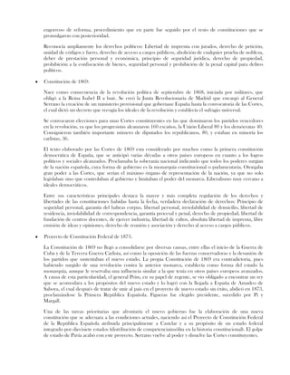 engorroso de reforma, procedimiento que en parte fue seguido por el resto de constituciones que se
promulgaron con posterioridad.
Reconocía ampliamente los derechos políticos: Libertad de imprenta con jurados, derecho de petición,
unidad de códigos y fuero, derecho de acceso a cargos públicos, abolición de cualquier prueba de nobleza,
deber de prestación personal y económica, principio de seguridad jurídica, derecho de propiedad,
prohibición a la confiscación de bienes, seguridad personal y prohibición de la penal capital para delitos
políticos.
Constitución de 1869.
Nace como consecuencia de la revolución política de septiembre de 1868, iniciada por militares, que
obligó a la Reina Isabel II a huir. Se creó la Junta Revolucionaria de Madrid que encargó al General
Serrano la creación de un ministerio provisional que gobernase España hasta la convocatoria de las Cortes,
el cual dictó un decreto que recogía los ideales de la revolución y establecía el sufragio universal.
Se convocaron elecciones para unas Cortes constituyentes en las que dominaron los partidos vencedores
en la revolución, ya que los progresistas alcanzaron 160 escaños, la Unión Liberal 80 y los demócratas 40.
Consiguieron también importante número de diputados los republicanos, 80, y estaban en minoría los
carlistas, 36.
El texto elaborado por las Cortes de 1869 esta considerado por muchos como la primera constitución
democrática de España, que se anticipó varias décadas a otros países europeos en cuanto a los logros
políticos y sociales alcanzados. Proclamaba la soberanía nacional indicando que todos los poderes surgían
de la nación española, cuya forma de gobierno es la monarquía constitucional o parlamentaria. Otorgaba
gran poder a las Cortes, que serían el máximo órgano de representación de la nación, ya que no solo
legislaban sino que controlaban al gobierno y limitaban el poder del monarca. Liberalismo muy cercano a
ideales democráticos.
Entre sus características principales destaca la mayor y más completa regulación de los derechos y
libertades de las constituciones habidas hasta la fecha, verdadera declaración de derechos: Principio de
seguridad personal, garantía del habeas corpus, libertad personal, inviolabilidad de domicilio, libertad de
residencia, inviolabilidad de correspondencia, garantía procesal y penal, derecho de propiedad, libertad de
fundación de centros docentes, de ejercer industria, libertad de cultos, absoluta libertad de imprenta, libre
emisión de ideas y opiniones, derecho de reunión y asociación y derecho al acceso a cargos públicos.
Proyecto de Constitución Federal de 1873.
La Constitución de 1869 no llegó a consolidarse por diversas causas, entre ellas el inicio de la Guerra de
Cuba y de la Tercera Guerra Carlista, así como la oposición de las fuerzas conservadoras y la desunión de
los partidos que sustentaban el nuevo estado. La propia Constitución de 1869 era contradictoria, pues
habiendo surgido de una revolución contra la anterior monarca, establecía como forma del estado la
monarquía, aunque le reservaba una influencia similar a la que tenía en otros países europeos avanzados.
A causa de esta particularidad, el general Prim, en su papel de regente, se vio obligado a encontrar un rey
que se acomodara a los propósitos del nuevo estado y lo logró con la llegada a España de Amadeo de
Saboya, el cual después de tratar de unir al país en el proyecto de nuevo estado sin éxito, abdicó en 1873,
proclamándose la Primera República Española. Figueras fue elegido presidente, sucedido por Pi y
Margall.
Una de las tareas prioritarias que afrontaría el nuevo gobierno fue la elaboración de una nueva
constitución que se adecuara a las condiciones actuales, naciendo así el Proyecto de Constitución Federal
de la República Española atribuida principalmente a Castelar y a su propósito de un estado federal
integrado por diecisiete estados (distribución de competenciainsólita en la historia constitucional). El golpe
de estado de Pavía acabó con este proyecto. Serrano vuelve al poder y disuelve las Cortes constituyentes.
 