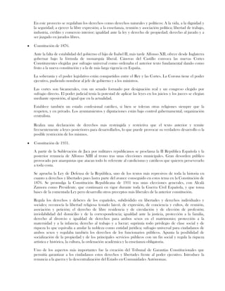En este proyecto se regulaban los derechos como derechos naturales y políticos: A la vida, a la dignidad y
la seguridad; a ejercer la libre expresión; a la enseñanza, reunión y asociación política; libertad de trabajo,
industria, crédito y comercio interior; igualdad ante la ley y derecho de propiedad; derecho al jurado y a
ser juzgado en jurados libres.
Constitución de 1876.
Ante la falta de estabilidad del gobierno el hijo de Isabel II, más tarde Alfonso XII, ofrece desde Inglaterra
gobernar bajo la fórmula de monarquía liberal. Cánovas del Castillo convoca las nuevas Cortes
Constituyentes elegidas por sufragio universal como ordenaba el anterior texto fundamental dando como
fruto a la nueva constitución y a la de más larga vigencia en España.
La soberanía y el poder legislativo están compartidos entre el Rey y las Cortes. La Corona tiene el poder
ejecutivo, pudiendo nombrar al jefe de gobierno y a los ministros.
Las cortes son bicamerales, con un senado formado por designación real y un congreso elegido por
sufragio directo. El poder judicial tenía la potestad de aplicar las leyes en los juicios y los jueces se elegían
mediante oposición, al igual que en la actualidad.
Establece también un estado confesional católico, si bien se toleran otras religiones siempre que la
respeten, y en privado. Los ayuntamientos y diputaciones están bajo control gubernamental, organización
centralista.
Realiza una declaración de derechos más restringida y restrictiva que el texto anterior y remite
frecuentemente a leyes posteriores para desarrollarlos, lo que puede provocar su verdadero desarrollo o la
posible restricción de los mismos.
Constitución de 1931.
A partir de la Sublevación de Jaca por militares republicanos se proclama la II República Española y la
posterior renuncia de Alfonso XIII al trono tras unas elecciones municipales. Gran desorden público
provocado por anarquistas que atacan todo lo referente al catolicismo y católicos que quieren perseverarlo
a toda costa.
Se aprueba la Ley de Defensa de la República, uno de los textos más represivos de toda la historia en
cuanto a derechos y libertades pues lastra parte del avance conseguido en estos tema en la Constitución de
1876. Se promulga la Constitución Republicana de 1931 tras unas elecciones generales, con Alcalá
Zamora como Presidente, que continuará en vigor durante toda la Guerra Civil Española, y que toma
bases de la comentada Ley pero desarrolla otros preceptos más liberales de la anterior constitución.
Regula los derechos y deberes de los españoles, subdividido en libertades y derechos individuales y
sociales; reconocía la libertad religiosa (estado laico), de expresión, de conciencia y cultos, de reunión,
asociación y petición; el derecho de libre residencia y de circulación y de elección de profesión;
inviolabilidad del domicilio y de la correspondencia; igualdad ante la justicia, protección a la familia,
derecho al divorcio e igualdad de derechos para ambos sexos en el matrimonio; protección a la
maternidad y a la infancia; derecho al trabajo y a lucrar; suprimía todo privilegio de clase social y de
riqueza lo que equivalía a anular la nobleza como entidad jurídica; sufragio universal para ciudadanos de
ambos sexos y regulaba también los derechos de los funcionarios públicos. Apunta la posibilidad de
socialización de la propiedad y de los principales servicios públicos con un fin social y regula la riqueza
artística e histórica, la cultura, la ordenación académica y la enseñanza obligatoria.
Uno de los aspectos más importantes fue la creación del Tribunal de Garantías Constitucionales que
permitía garantizar a los ciudadanos estos derechos y libertades frente al poder ejecutivo. Introduce la
renuncia a la guerra y la descentralización del Estado en Comunidades Autónomas.
 