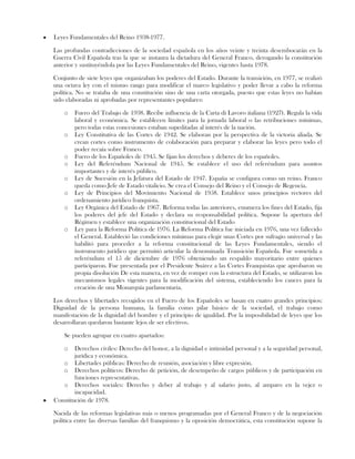 Leyes Fundamentales del Reino 1938-1977.
Las profundas contradicciones de la sociedad española en los años veinte y treinta desembocarán en la
Guerra Civil Española tras la que se instaura la dictadura del General Franco, derogando la constitución
anterior y sustituyéndola por las Leyes Fundamentales del Reino, vigentes hasta 1978.
Conjunto de siete leyes que organizaban los poderes del Estado. Durante la transición, en 1977, se realizó
una octava ley con el mismo rango para modificar el marco legislativo y poder llevar a cabo la reforma
política. No se trataba de una constitución sino de una carta otorgada, puesto que estas leyes no habían
sido elaboradas ni aprobadas por representantes populares:
o Fuero del Trabajo de 1938. Recibe influencia de la Carta di Lavoro italiana (1927). Regula la vida
laboral y económica. Se establecen límites para la jornada laboral o las retribuciones mínimas,
pero todas estas concesiones estaban supeditadas al interés de la nación.
o Ley Constitutiva de las Cortes de 1942. Se elaboran por la perspectiva de la victoria aliada. Se
crean cortes como instrumento de colaboración para preparar y elaborar las leyes pero todo el
poder recaía sobre Franco.
o Fuero de los Españoles de 1945. Se fijan los derechos y deberes de los españoles.
o Ley del Referéndum Nacional de 1945. Se establece el uso del referéndum para asuntos
importantes y de interés público.
o Ley de Sucesión en la Jefatura del Estado de 1947. España se configura como un reino. Franco
queda como Jefe de Estado vitalicio. Se crea el Consejo del Reino y el Consejo de Regencia.
o Ley de Principios del Movimiento Nacional de 1958. Establece unos principios rectores del
ordenamiento jurídico franquista.
o Ley Orgánica del Estado de 1967. Reforma todas las anteriores, enumera los fines del Estado, fija
los poderes del jefe del Estado y declara su responsabilidad política. Supone la apertura del
Régimen y establece una organización constitucional del Estado
o Ley para la Reforma Política de 1976. La Reforma Política fue iniciada en 1976, una vez fallecido
el General. Estableció las condiciones mínimas para elegir unas Cortes por sufragio universal y las
habilitó para proceder a la reforma constitucional de las Leyes Fundamentales, siendo el
instrumento jurídico que permitió articular la denominada Transición Española. Fue sometida a
referéndum el 15 de diciembre de 1976 obteniendo un respaldo mayoritario entre quienes
participaron. Fue presentada por el Presidente Suárez a las Cortes Franquistas que aprobaron su
propia disolución De esta manera, en vez de romper con la estructura del Estado, se utilizaron los
mecanismos legales vigentes para la modificación del sistema, estableciendo los cauces para la
creación de una Monarquía parlamentaria.
Los derechos y libertades recogidos en el Fuero de los Españoles se basan en cuatro grandes principios:
Dignidad de la persona humana, la familia como pilar básico de la sociedad, el trabajo como
manifestación de la dignidad del hombre y el principio de igualdad. Por la imposibilidad de leyes que los
desarrollaran quedaron bastante lejos de ser efectivos.
Se pueden agrupar en cuatro apartados:
o Derechos civiles: Derecho del honor, a la dignidad e intimidad personal y a la seguridad personal,
jurídica y económica.
o Libertades públicas: Derecho de reunión, asociación y libre expresión.
o Derechos políticos: Derecho de petición, de desempeño de cargos públicos y de participación en
funciones representativas.
o Derechos sociales: Derecho y deber al trabajo y al salario justo, al amparo en la vejez o
incapacidad.
Constitución de 1978.
Nacida de las reformas legislativas más o menos programadas por el General Franco y de la negociación
política entre las diversas familias del franquismo y la oposición democrática, esta constitución supone la
 