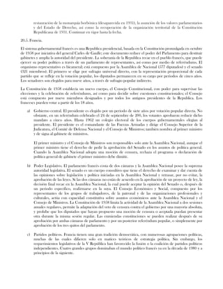 restauración de la monarquía borbónica (desaparecida en 1931), la asunción de los valores parlamentarios
y del Estado de Derecho, así como la recuperación de la organización territorial de la Constitución
Republicana de 1931. Continuar en vigor hasta la fecha.
20.5. Francia.
El sistema gubernamental francés es una Republica presidencial, basada en la Constitución promulgada en octubre
de 1958 por iniciativa del general Carles de Gaulle; este documento reduce el poder del Parlamento para destituir
gabinetes y amplía la autoridad del presidente. La soberanía de la Republica recae en el pueblo francés, que puede
ejercer su poder político a través de un parlamento de representantes, así como por medio de referéndums. El
organismo representativo es bicameral; está compuesto por la Asamblea de Nacional (577 diputados) y el senado
(321 miembros). El primero se elige por sufragio universal directo, con la representación proporcional de cada
partido que se refleje en la votación popular, los diputados permanecen en su cargo por periodos de cinco años.
Los senadores son elegidos para nueve años, a través de sufragio popular indirecto.
La Constitución de 1958 establecía un nuevo cuerpo, el Consejo Constitucional, con poder para supervisar las
elecciones y la celebración de referéndums, así como para decidir sobre cuestiones constitucionales; el Consejo
está compuesto por nueve miembros designados y por todos los antiguos presidentes de la Republica. Los
franceses pueden votar a partir de los 18 años.
a) Gobierno central. El presidente es elegido por un periodo de siete años por votación popular directa. No
obstante, en un referéndum celebrado el 24 de septiembre de 200, los votantes aprobaron reducir dicho
mandato a cinco años. Hasta 1962 un colegio electoral de los cuerpos gubernamentales elegían al
presidente. El presidente es el comandante de las Fuerzas Armadas y dirige el Consejo Superior de la
Judicatura, el Comité de Defensa Nacional y el Consejo de Ministros; también nombra al primer ministro
y de signa al gabinete de ministros.
El primer ministro y el Consejo de Ministros son responsables solo ante la Asamblea Nacional, aunque el
primer ministro tiene el derecho de pedir la aprobación del Senado en los asuntos de política general.
Cuando la Asamblea Nacional adopta una moción de censura, rechaza el programa o declaración de
política general de gabinete el primer ministro debe dimitir.
b) Poder Legislativo. El parlamento francés costa de dos cámaras y la Asamblea Nacional posee la suprema
autoridad legislativa. El senado es un cuerpo consultivo que tiene el derecho de examinar y dar cuenta de
las opiniones sobre legislación y política iniciadas en la Asamblea Nacional y retrasar, por no evitar, la
aprobación de las leyes. Si las dos cámaras no están de acuerdo en la aprobación de un proyecto de ley, la
decisión final recae en la Asamblea Nacional, la cual puede aceptar la opinión del Senado o, después de
un periodo especifico, reafirmarse en la suya. El Consejo Económico y Social, compuesto por los
representantes de los grupos de trabajadores, de la patronal y de las organizaciones profesionales y
culturales, actúa con capacidad constitutiva sobre asuntos económicos ante la Asamblea Nacional y el
Consejo de Ministros. La Constitución de 1958 limita la actividad de la Asamblea Nacional a dos sesiones
anuales regulares, permite la adaptación del veto de censura contra el gobierno por una mayoría absoluta,
y prohíbe que los diputados que hayan propuesto una moción de censura o aceptada puedan presentar
otra durante la misma sesión regular. Las enmiendas constituciones se pueden realizar después de su
aprobación por ambas cámaras de parlamento y por un posterior referéndum popular, o simplemente por
aprobación de los tres quitos del parlamento.
c) Partidos políticos. Francia tienen una gran tradición democrática, con numerosas agrupaciones políticas,
muchas de las cuales difieren solo en matices teóricos de estrategia política. Sin embargo, los
requerimientos legislativos de la V República han favorecido la fusión o la coalición de partidos políticos
independientes. Cuatro grandes grupos dominaban el mundo político francés ya en la década de 1980 y a
principios de la siguiente.
 