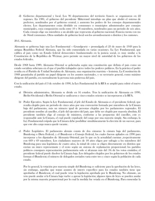 d) Gobierno departamental y local. Los 96 departamentos del territorio francés se organizaron en 22
regiones. En 1981, el gobierno del presidente Mitterrand introdujo un plan que abolió el sistema de
prefectos, nombrados por el gobierno central, y aumento los podres de los consejos departamentales
electos. Los departamentos están dividido en communes o municipios administrados por consejos
municipales, cuya composición oscila entre 10 y 36 miembros, nombrados para un periodo de seis años.
Cada consejo elige sus miembros a un alcalde que representa al gobierno nacional. Francia cuenta con ms
de 36mil communes. Otras unidades de gobierno local son los arrondissement o distritos y los cantones.
20.6. Alemania.
Alemania se gobierna bajo una Ley Fundamental – Grundgesetz – promulgada el 23 de mayo de 1949 para la
antigua República Federal Alemana, que ha sido enmendada en varias ocasiones. La Ley Fundamental, que
califica al país como un Estado federal democrático fundamentado en la justicia social, es muy similar a la
Constitución de la República de Weimar, pero permite un mayor nivel de autoridad de los gobiernos de los
estados federales.
Desde 1968 hasta 1989, Alemania Oriental se gobernaba según una constitución que definía el país como un
estado socialista soberano en el que el pueblo trabajador ejerce todos los poderes políticos. En la práctica el poder
residía en el Partido de Unidad Socialista de Alemania, una organización marxista – leninista. La Constitución de
1968 garantizaba al partido un papel dirigente en los asuntos nacionales, y su secretario general, como máximo
dirigente del partido, era normalmente la persona más poderosa del país.
Con la unificación del país el 3 de octubre de 1990, la Ley Fundamental de la RFA se amplió para cubrir el nuevo
estado.
a) División administrativa. Alemania se divide en 16 estados. Tras la unificación de Alemania en 1990,
Berlín Occidental y Berlín Oriental se unificaron y cinco estados orientes se incorporaron a la RFA.
b) Poder Ejecutivo. Según la Ley Fundamental, el jefe del Estado de Alemania es el presidente federal, que
resulta elegido para un periodo de cinco años por una convención formada por miembros de la Cámara
baja del parlamento, más un número igual de personas elegidas por los parlamentos regionales. El
presidente nombre al canciller, el jefe del ejecutivo del país, que debe ser elegido por mayoría absoluta. El
presidente también elige al consejo de ministros, conforme a las propuestas del canciller, este es
responsable ante la Cámara, el cual puede expulsarle del cargo por una mayoría simple. Sin embargo, la
Ley Fundamental estipula que la Cámara debe posibilitar simultáneamente la elección de un sucesor, para
que este alto cargo nunca quede vacante.
c) Poder Legislativo. El parlamento alemán consta de dos cámaras: la cámara baja del parlamento,
Bundestag o Dieta Federal, y el Bundesrat o Consejo Federal, los cuales fueron apliados en 1990 para
incorporar a los diputados de Alemania Oriental, por lo que en la actualidad cuentan ,respectivamente
con 669 y 69 miembros. Los ciudadanos mayores de 18 años eligen por sufragio a los miembros del
Bundestag para una legislatura de cuatro años, la mitad de estos se eligen directamente en distritos que
envían un único representante y el resto según un sistema de replantación proporcional; los partidos
políticos consiguen representación parlamentaria solo si alcanzan más del 5% de los votos emitidos; el
presidente federal puede disolver la Cámara baja. Los delegados elegidos por los gobiernos de los estados
forman el Bundesrat; el número de delegados enviados varía entre tres y cinco según la población de cada
estado.
Por lo general, la votación por mayoría simple del Bundestag es suficiente para la aprobación de las leyes,
sin embargo, aquellas que tratan asuntos de interés específico para los estados también tiene que
aprobarlas el Bundesrat, el cual puede vetar la legislación aprobada por le Bundestag. No obstante, un
veto puede anular si la Cámara baja vuelve a aproar la legislación; algunos tipos de leyes se pueden anular
por la misma mayoría proporcional por lo cual la medida fue vetada en el Bundestag. Para enmendar la
 