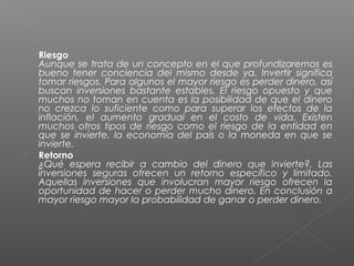    Riesgo
    Aunque se trata de un concepto en el que profundizaremos es
    bueno tener conciencia del mismo desde ya. Invertir significa
    tomar riesgos. Para algunos el mayor riesgo es perder dinero, así
    buscan inversiones bastante estables. El riesgo opuesto y que
    muchos no toman en cuenta es la posibilidad de que el dinero
    no crezca lo suficiente como para superar los efectos de la
    inflación, el aumento gradual en el costo de vida. Existen
    muchos otros tipos de riesgo como el riesgo de la entidad en
    que se invierte, la economía del país o la moneda en que se
    invierte.
   Retorno
    ¿Qué espera recibir a cambio del dinero que invierte?, Las
    inversiones seguras ofrecen un retorno específico y limitado.
    Aquellas inversiones que involucran mayor riesgo ofrecen la
    oportunidad de hacer o perder mucho dinero. En conclusión a
    mayor riesgo mayor la probabilidad de ganar o perder dinero.
 