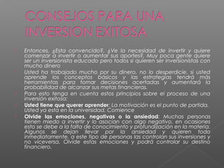    Entonces, ¿Esta convencido?, ¿Ve la necesidad de invertir y quiere
    comenzar a invertir o aumentar sus aportes?, Muy poca gente quiere
    ser un inversionista educado pero todos si quieren ser inversionistas con
    mucho dinero
   Usted ha trabajado mucho por su dinero, no lo desperdicie, si usted
    aprende los conceptos básicos y las estrategias tendrá más
    herramientas para tomar decisiones acertadas y aumentará la
    probabilidad de alcanzar sus metas financieras.
   Para esto tenga en cuenta estos principios sobre el proceso de una
    inversión exitosa:
   Usted tiene que querer aprender: La motivación es el punto de partida.
    Usted ya esta en la universidad. Comience
   Olvide las emociones, negativas o la ansiedad: Muchas personas
    tienen miedo a invertir y lo asocian con algo negativo, en ocasiones
    esto se debe a la falta de conocimiento y profundización en la materia.
    Algunos se dejan llevar por la ansiedad y quieren todo
    inmediatamente, a este tipo de personas las controlan sus inversiones y
    no viceversa. Olvide estas emociones y podrá controlar su destino
    financiero.
 