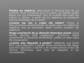    Plantee sus objetivos: ¿Recuerda la famosa lista de sus
    sueños?, Todo comienza con un sueño, ¿A dónde quiere
    llegar con sus inversiones?, Uno no invierte sólo para ver
    crecer su dinero, a partir de los objetivos se construirá
    toda la estrategia de inversión.
   ¿Cuánto me van a costar mis metas?: Cómo lo
    mencionamos anteriormente no basta solo con definir los
    objetivos sino es necesario saber cuanto cuestan mis
    objetivos.
   Tenga conciencia de su situación financiera actual: ¿Qué
    tantas deudas está pagando?, ¿Conoce usted
    claramente su situación financiera?, ¿Tiene un plan claro
    de presupuesto
   ¿Cuánto esta dispuesto a perder?: Sabiendo que tanto
    está usted dispuesto a perder tiene conciencia del riesgo
    que está dispuesto a asumir y en consecuencia el tipo de
    activos financieros que mas se adaptan a sus
    necesidades.
 