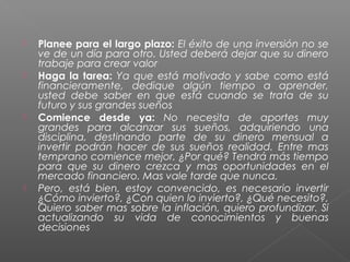    Planee para el largo plazo: El éxito de una inversión no se
    ve de un día para otro. Usted deberá dejar que su dinero
    trabaje para crear valor
   Haga la tarea: Ya que está motivado y sabe como está
    financieramente, dedique algún tiempo a aprender,
    usted debe saber en que está cuando se trata de su
    futuro y sus grandes sueños
   Comience desde ya: No necesita de aportes muy
    grandes para alcanzar sus sueños, adquiriendo una
    disciplina, destinando parte de su dinero mensual a
    invertir podrán hacer de sus sueños realidad. Entre mas
    temprano comience mejor, ¿Por qué? Tendrá más tiempo
    para que su dinero crezca y mas oportunidades en el
    mercado financiero. Mas vale tarde que nunca.
   Pero, está bien, estoy convencido, es necesario invertir
    ¿Cómo invierto?, ¿Con quien lo invierto?, ¿Qué necesito?,
    Quiero saber mas sobre la inflación, quiero profundizar. Si
    actualizando su vida de conocimientos y buenas
    decisiones
 