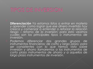 
    Diferenciación Ya estamos listos a entrar en materia
    y aprender como lograr que ese dinero invertido hoy
    crezca y comenzar a entender o reforzar la relación
    riesgo – retorno de la inversión; para esto veamos
    cuales son los principales tipos o instrumentos de
    inversión.
   Podemos diferenciar dos grandes grupos de
    instrumentos financieros: de corto y largo plazo; para
    ser consistentes con lo que hemos visto sobre
    inversión y ahorro llamaremos a los instrumentos de
    corto plazo instrumentos de ahorro y a aquellos de
    largo plazo instrumentos de inversión.
 