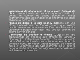 Instrumentos de ahorro para el corto plazo Cuentas de
    ahorro: Normalmente el producto que más utiliza la
    gente; las cuentas de ahorro ganan un interés
    relativamente bajo haciéndolas más atractivas que dejar
    el dinero al cero interés.
   Fondos de dinero a la vista (money markets): Son una
    clase especializada de fondos mutuos que invierte
    prácticamente en bonos de duración corta. Estos fondos
    usualmente pagan una mejor tasa que las cuentas de
    ahorro convencionales.
   Certificados de depósito a término (CDT): Es un tipo
    especializado de depósito que ofrecen los Bancos y
    algunas otras instituciones financieras. La tasa de interés
    de un CDT es usualmente muy similar a la de un bono de
    duración corta; se hacen pagos regulares de intereses
    hasta el vencimiento del CDT momento en el cual la
    persona recibe el dinero que originalmente depositó mas
    los intereses acumulados.
 