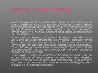    Ya vimos algunos de los instrumentos básicos de inversión para
    el largo plazo con los cuales podemos hacer que nuestro dinero
    rente y lograr así muchas de las metas que nos proponemos. Ya
    vamos visualizando mejor esos sueños y vemos que existen
    formas reales en el mundo financiero para lograr la consecución
    de mis objetivos.
   No obstante, no hemos profundizado en el por qué seleccionar
    uno u otro de estos instrumentos de inversión, tampoco hemos
    visto que implica invertir en una acción o en un bono en
    términos de rentabilidad. Pues bien, resulta que la rentabilidad,
    “que tanto me gano yo al invertir en un activo financiero”, no es
    un componente que se pueda analizar sin tener en cuenta el
    otro factor clave: el riesgo.
   De no existir el riesgo en realidad no habrían elecciones, de ser
    la rentabilidad el único criterio de elección todos elegirían
    aquella inversión que les diera más rentabilidad. En la vida real
    las cosas no son tan sencillas y evidentemente el riesgo existe y
    es clave en la toma de decisiones.
 