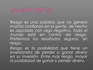  Riesgo es una palabra que no genera
  mucha confianza en la gente, de hecho
  es asociado con algo negativo. Todo el
  mundo está en contra del riesgo.
  Preferimos los resultados seguros, sin
  riesgo.
 Riesgo es la posibilidad que tiene un
  inversionista de perder o ganar dinero
  en su inversión. Entre mas riesgo, mayor
  la posibilidad de ganar o perder dinero.
 