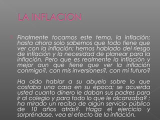    Finalmente tocamos este tema, la inflación;
    hasta ahora solo sabemos que todo tiene que
    ver con la inflación; hemos hablado del riesgo
    de inflación y la necesidad de planear para la
    inflación. Pero que es realmente la inflación y
    mejor aun que tiene que ver la inflación
    conmigo?, con mis inversiones?, con mi futuro?
    Ha oído hablar a su abuelo sobre lo que
    costaba una casa en su época; se acuerda
    usted cuanto dinero le daban sus padres para
    ir al colegio y para todo lo que le alcanzaba? ;
    ha mirado un recibo de algún servicio público
    de 10 años atrás?. Haga el ejercicio y
    sorpréndase, vea el efecto de la inflación.
 