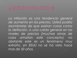    La inflación es una tendencia general
    de aumento en los precios. Usted podría
    asombrarse de que existan cosas como
    la deflación, o una caída general en los
    niveles de precios (muchas amas de
    casa amarían este concepto), no
    obstante este es un fenómeno muy
    extraño, en EEUU no se ha visto hace
    mas de 50 años.
 