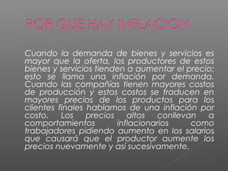    Cuando la demanda de bienes y servicios es
    mayor que la oferta, los productores de estos
    bienes y servicios tienden a aumentar el precio;
    esto se llama una inflación por demanda.
    Cuando las compañías tienen mayores costos
    de producción y estos costos se traducen en
    mayores precios de los productos para los
    clientes finales hablamos de una inflación por
    costo.    Los    precios    altos  conllevan  a
    comportamientos          inflacionarios    como
    trabajadores pidiendo aumento en los salarios
    que causará que el productor aumente los
    precios nuevamente y así sucesivamente.
 