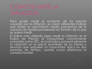    Para poder medir el aumento de los precios
    causado por la inflación, se crean diferentes índices
    que miden el crecimiento medio porcentual de la
    canasta de familiar ponderada en función de lo que
    se quiera medir.
   El índice más utilizado para medir la inflación es el
    Índice de Precios al Consumidor comúnmente
    conocido como IPC, el cual indica porcentualmente
    la variación en el precio promedio de los bienes y
    servicios que adquiere un consumidor típico en dos
    periodos de tiempo, usando como referencia la
    canasta familiar.
 