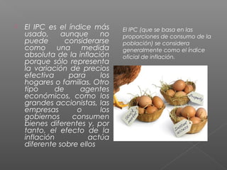    El IPC es el índice más     El IPC (que se basa en las
    usado,     aunque     no    proporciones de consumo de la
    puede       considerarse    población) se considera
    como      una    medida     generalmente como el índice
    absoluta de la inflación    oficial de inflación.
    porque sólo representa
    la variación de precios
    efectiva     para     los
    hogares o familias. Otro
    tipo     de     agentes
    económicos, como los
    grandes accionistas, las
    empresas       o      los
    gobiernos     consumen
    bienes diferentes y, por
    tanto, el efecto de la
    inflación          actúa
    diferente sobre ellos
 