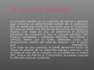    La canasta familiar es un conjunto de bienes y servicios
    que consume un determinado estrato de la población.
    Esto se determina mediante encuestas que en Colombia
    las hace el DANE y se llaman las encuestas de Ingresos y
    Gastos. Con base en eso, se determina el conjunto
    promedio de consumo (o sea, la canasta familiar). Esto
    implica cantidades y calidades definidas. Esos bienes y
    servicios tienen por lo tanto, diferentes pesos (sus
    proporciones dentro del total en relación con el gasto
    que                                            representa).
    Con base en esa canasta, el DANE determina todos los
    meses los precios de los diferentes bienes y servicios y así
    se mide el valor de la canasta. Al convertirla en un índice
    (IPC, Índice de Precios al Consumidor) se puede calcular
    la inflación período a período.
 
