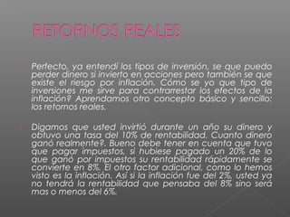    Perfecto, ya entendí los tipos de inversión, se que puedo
    perder dinero si invierto en acciones pero también se que
    existe el riesgo por inflación. Cómo se yo que tipo de
    inversiones me sirve para contrarrestar los efectos de la
    inflación? Aprendamos otro concepto básico y sencillo:
    los retornos reales.

   Digamos que usted invirtió durante un año su dinero y
    obtuvo una tasa del 10% de rentabilidad. Cuanto dinero
    ganó realmente?. Bueno debe tener en cuenta que tuvo
    que pagar impuestos, si hubiese pagado un 20% de lo
    que ganó por impuestos su rentabilidad rápidamente se
    convierte en 8%. El otro factor adicional, como lo hemos
    visto es la inflación. Así si la inflación fue del 2%, usted ya
    no tendrá la rentabilidad que pensaba del 8% sino será
    mas o menos del 6%.
 