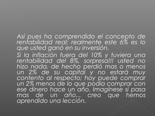    Así pues ha comprendido el concepto de
    rentabilidad real; realmente este 6% es lo
    que usted ganó en su inversión.
   Si la inflación fuera del 10% y tuviera una
    rentabilidad del 8%, sorpresa!!! usted no
    hizo nada, de hecho perdió mas o menos
    un 2% de su capital y no estará muy
    contento al respecto; hoy puede comprar
    un 2% menos de lo que podía comprar con
    ese dinero hace un año. Imagínese si pasa
    mas de un año... creo que hemos
    aprendido una lección.
 
