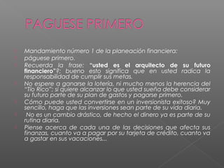    Mandamiento número 1 de la planeación financiera:
   páguese primero.
   Recuerda la frase: “usted es el arquitecto de su futuro
    financiero”?; bueno esto significa que en usted radica la
    responsabilidad de cumplir sus metas.
   No espere a ganarse la lotería, ni mucho menos la herencia del
    “Tío Rico”; si quiere alcanzar lo que usted sueña debe considerar
    su futuro parte de su plan de gastos y pagarse primero.
   Cómo puede usted convertirse en un inversionista exitoso? Muy
    sencillo, haga que las inversiones sean parte de su vida diaria.
    No es un cambio drástico, de hecho el dinero ya es parte de su
    rutina diaria.
   Piense acerca de cada una de las decisiones que afecta sus
    finanzas, cuanto va a pagar por su tarjeta de crédito, cuanto va
    a gastar en sus vacaciones...
 