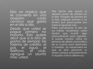  Esto no implica que        De hecho ese asunto lo
                             debería poner de primero en
  se convierta en una        la lista. Póngalo de primero en
  obsesión          cada     la lista, páguese primero y no
  centavo que gasta          tendrá que preocuparse sino
  en el día a día.           hasta el siguiente mes.
 Desde que usted se         Vea nuevamente la lista de
                             sus metas; visualícelas, usted
  pague primero no           tendrá      que    invertir  algo
  importa. Esto quiere       mensualmente para lograrlas.
  decir que a la lista de    Si puede hacerlo utilice los
  gastos de siempre: las     servicios de débito automático
  tarjetas de crédito, el    de su cuenta para destinarlos
  gas, el agua, el           a inversión. Se sorprenderá en
                             que se está gastando su
  teléfono,    el    club,   dinero porque probablemente
  agregue un asunto          ni siquiera note la diferencia.
  mas: usted.
 