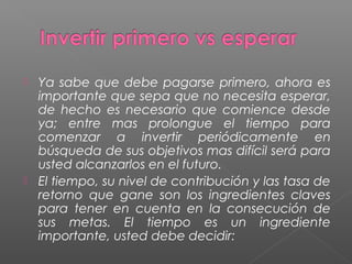  Ya sabe que debe pagarse primero, ahora es
  importante que sepa que no necesita esperar,
  de hecho es necesario que comience desde
  ya; entre mas prolongue el tiempo para
  comenzar a invertir periódicamente en
  búsqueda de sus objetivos mas difícil será para
  usted alcanzarlos en el futuro.
 El tiempo, su nivel de contribución y las tasa de
  retorno que gane son los ingredientes claves
  para tener en cuenta en la consecución de
  sus metas. El tiempo es un ingrediente
  importante, usted debe decidir:
 