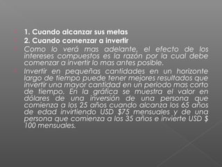    1. Cuando alcanzar sus metas
   2. Cuando comenzar a invertir
   Como lo verá mas adelante, el efecto de los
    intereses compuestos es la razón por la cual debe
    comenzar a invertir lo mas antes posible.
   Invertir en pequeñas cantidades en un horizonte
    largo de tiempo puede tener mejores resultados que
    invertir una mayor cantidad en un periodo mas corto
    de tiempo. En la gráfica se muestra el valor en
    dólares de una inversión de una persona que
    comienza a los 25 años cuando alcanza los 65 años
    de edad invirtiendo USD $75 mensuales y de una
    persona que comienza a los 35 años e invierte USD $
    100 mensuales.
 