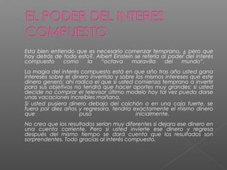   Esta bien entiendo que es necesario comenzar temprano, ¿ pero que
    hay detrás de todo esto?. Albert Einstein se refería al poder del interés
    compuesto      como   la    “octava      maravilla    del   mundo”.
    La magia del interés compuesto está en que año tras año usted gana
    intereses sobre el dinero invertido y sobre los mismos intereses que este
    dinero generó; ahí radica el que si usted comienza temprano a invertir
    para sus objetivos no tendrá que hacer aportes muy grandes; si usted
    decide no comprar el televisor último modelo hoy tal vez pueda darse
    unas vacaciones increíbles mañana.
   Si usted pusiera dinero debajo del colchón o en una caja fuerte, se
    fuera por diez años y regresara, tendría exactamente el mismo dinero
    que                   puso                  inicialmente.
    No crea que los resultados serían muy diferentes si dejara ese dinero en
    una cuenta corriente. Pero si usted invierte ese dinero y regresa
    después del mismo tiempo se dará cuenta que los resultados son
    sorprendentes. Todo gracias al interés compuesto.
 