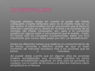    Páguese primero, tenga en cuenta el poder del interés
    compuesto, invierta temprano pero no lo invierta todo en un
    solo activo. Si usted invirtiera hoy en una acción que le llama la
    atención y pensara en su dinero en 10 años y se acuerda de las
    ventajas del interés compuesto, etc. pero si la compañía
    quiebra por alguna razón o circunstancia que le queda... nada.
    Ya hemos visto los conceptos fundamentales, existe uno muy
    importante que nunca debe pasar por alto: La diversificación.

   Dadas las diferentes fuerzas que explican el comportamiento de
    los bonos, acciones y efectivo; puede ser que un buen
    momento de mercado favorezca mas a las acciones que los
    bonos                 y                viceversa.
    Así puede darse cuenta que en algunos años las acciones
    tuvieron rentabilidades muy favorables mientras los bonos
    tuvieron rentabilidades negativas, en otros años las acciones no
    corrieron con la suerte de los bonos y el efectivo mantuvo cierta
    estabilidad en el tiempo.
 