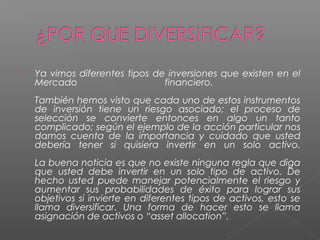    Ya vimos diferentes tipos de inversiones que existen en el
    Mercado                     financiero.
    También hemos visto que cada uno de estos instrumentos
    de inversión tiene un riesgo asociado; el proceso de
    selección se convierte entonces en algo un tanto
    complicado; según el ejemplo de la acción particular nos
    damos cuenta de la importancia y cuidado que usted
    debería tener si quisiera invertir en un solo activo.
    La buena noticia es que no existe ninguna regla que diga
    que usted debe invertir en un solo tipo de activo. De
    hecho usted puede manejar potencialmente el riesgo y
    aumentar sus probabilidades de éxito para lograr sus
    objetivos si invierte en diferentes tipos de activos, esto se
    llama diversificar. Una forma de hacer esto se llama
    asignación de activos o “asset allocation”.
 