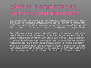    La asignación de activos es un proceso sofisticado por medio
    del cual se asignan proporciones de su dinero a diferentes
    activos conformando lo que se denomina un portafolio con el
    fin    de     alcanzar     unos     objetivos     específicos.

   Por esta razón y a manera de ejemplo, si su meta es alcanzar
    crecimiento y está dispuesto a tomar el riesgo que esto implica
    usted podría conformar un portafolio 20% bonos y 80% acciones.
   Cuando hablamos del concepto de asignación de activos
    hablamos de “no poner todos los huevos en la misma canasta”.
   El tipo de activos que usted escoja y el peso que le de a cada
    uno dependerá de su horizonte de tiempo, el perfil de riesgo del
    cliente y el potencial de retorno de cada uno de los activos.
 