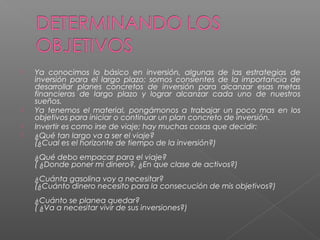    Ya conocimos lo básico en inversión, algunas de las estrategias de
    inversión para el largo plazo; somos consientes de la importancia de
    desarrollar planes concretos de inversión para alcanzar esas metas
    financieras de largo plazo y lograr alcanzar cada uno de nuestros
    sueños.
   Ya tenemos el material, pongámonos a trabajar un poco mas en los
    objetivos para iniciar o continuar un plan concreto de inversión.
   Invertir es como irse de viaje; hay muchas cosas que decidir:
   ¿Qué tan largo va a ser el viaje?
    (¿Cual es el horizonte de tiempo de la inversión?)
    ¿Qué debo empacar para el viaje?
    ( ¿Donde poner mi dinero?, ¿En que clase de activos?)
    ¿Cuánta gasolina voy a necesitar?
    (¿Cuánto dinero necesito para la consecución de mis objetivos?)
    ¿Cuánto se planea quedar?
    ( ¿Va a necesitar vivir de sus inversiones?)
 