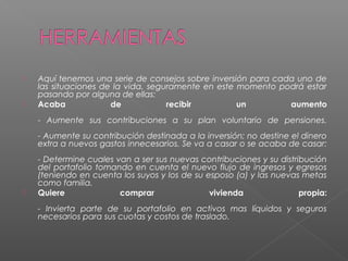    Aquí tenemos una serie de consejos sobre inversión para cada uno de
    las situaciones de la vida, seguramente en este momento podrá estar
    pasando por alguna de ellas:
   Acaba             de            recibir         un         aumento
    - Aumente sus contribuciones a su plan voluntario de pensiones.
    - Aumente su contribución destinada a la inversión; no destine el dinero
    extra a nuevos gastos innecesarios. Se va a casar o se acaba de casar:
    - Determine cuales van a ser sus nuevas contribuciones y su distribución
    del portafolio tomando en cuenta el nuevo flujo de ingresos y egresos
    (teniendo en cuenta los suyos y los de su esposo (a) y las nuevas metas
    como familia.
   Quiere              comprar                vivienda               propia:
    - Invierta parte de su portafolio en activos mas líquidos y seguros
    necesarios para sus cuotas y costos de traslado.
 