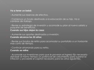    Va a tener un bebé:
    - Aumente sus reservas de efectivo.
    - Comience un fondo destinado a la educación de su hijo. Va a
    cambiar de trabajo.
    - Revise su estrategia de inversión y acomode su plan al nuevo salario y
    paquete de beneficios.
   Cuando sus hijos dejen la casa:
    - Aumente sus aportes destinados a inversión.
   Cuando alcance los 55 años:
    - Revise sus fondos de retiro para acomodar su portafolio a un horizonte
    mas corto de tiempo.
    - Continúe ahorrando para su retiro.
   Cuando se retire:
    - Acomode sus inversiones para que le provean el ingreso fijo necesario
    dándole al mismo tiempo un potencial de crecimiento para superar la
    inflación y proveerle el capital necesario para los años siguientes.
 