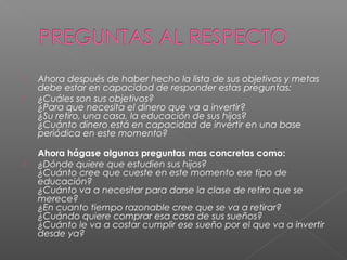    Ahora después de haber hecho la lista de sus objetivos y metas
    debe estar en capacidad de responder estas preguntas:
   ¿Cuáles son sus objetivos?
    ¿Para que necesita el dinero que va a invertir?
    ¿Su retiro, una casa, la educación de sus hijos?
    ¿Cuánto dinero está en capacidad de invertir en una base
    periódica en este momento?

    Ahora hágase algunas preguntas mas concretas como:
   ¿Dónde quiere que estudien sus hijos?
    ¿Cuánto cree que cueste en este momento ese tipo de
    educación?
    ¿Cuánto va a necesitar para darse la clase de retiro que se
    merece?
    ¿En cuanto tiempo razonable cree que se va a retirar?
    ¿Cuándo quiere comprar esa casa de sus sueños?
    ¿Cuánto le va a costar cumplir ese sueño por el que va a invertir
    desde ya?
 