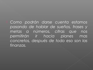    Como podrán darse cuenta estamos
    pasando de hablar de sueños, frases y
    metas a números, cifras que nos
    permitirán  ir  hacia   planes   mas
    concretos, después de todo eso son las
    finanzas.
 