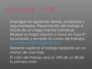   Investigar los siguientes temas, analizarlos y
    argumentarlos. Presentación del trabajo a
    través de un mapa mental individual.
    Realizar el mapa mental a mano en hoja 4ª
    escanearlo y enviarlo al correo de trabajos.
    Cunadturbo2012@gmail.com
   Deberán explicar el trabajo realizado en no
    menos de una hoja.
   El valor del trabajo será el 10% de un 30 de
    la primera nota
 